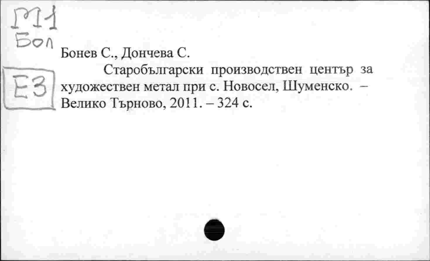 ﻿Бонев С., Дончева С.
Старобългарски производствен центьр за
- • у художествен метал при с. Новосел, Шуменско. -I ( Велико Търново, 2011. - 324 с.